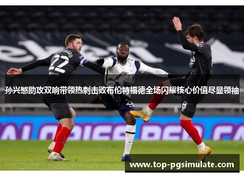 孙兴慜助攻双响带领热刺击败布伦特福德全场闪耀核心价值尽显领袖