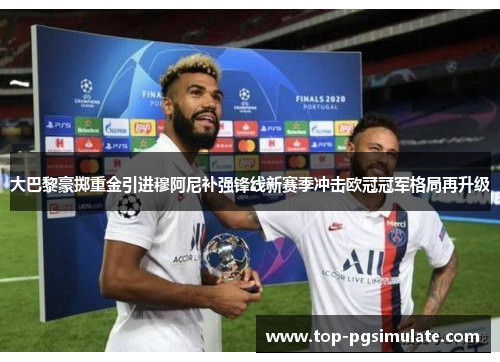 大巴黎豪掷重金引进穆阿尼补强锋线新赛季冲击欧冠冠军格局再升级 大巴黎豪掷重金引进穆阿尼补强锋线新赛季冲击欧冠冠军格局再升级